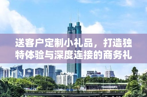 送客户定制小礼品，打造独特体验与深度连接的商务礼品服务